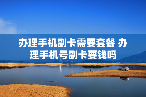 办理手机副卡需要套餐 办理手机号副卡要钱吗