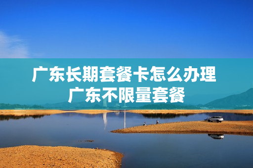 广东长期套餐卡怎么办理 广东不限量套餐