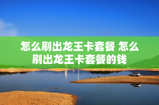 怎么刷出龙王卡套餐 怎么刷出龙王卡套餐的钱