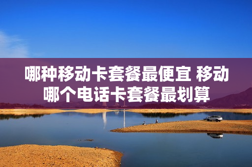 哪种移动卡套餐最便宜 移动哪个电话卡套餐最划算
