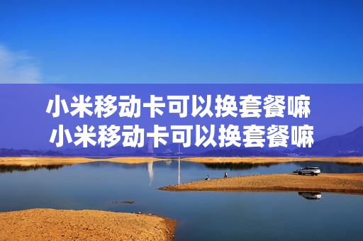 小米移动卡可以换套餐嘛 小米移动卡可以换套餐嘛