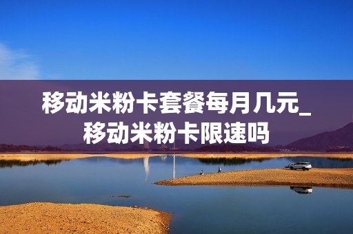 移动米粉卡套餐每月几元_移动米粉卡限速吗