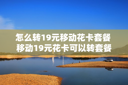 怎么转19元移动花卡套餐 移动19元花卡可以转套餐吗