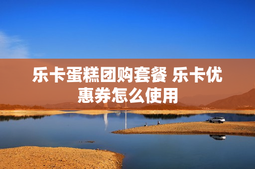 乐卡蛋糕团购套餐 乐卡优惠券怎么使用