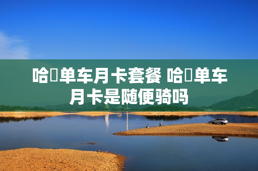 哈啰单车月卡套餐 哈啰单车月卡是随便骑吗
