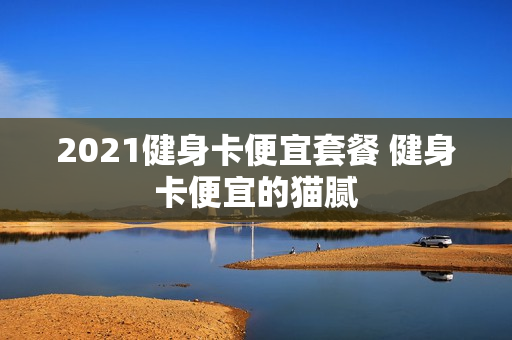 2021健身卡便宜套餐 健身卡便宜的猫腻