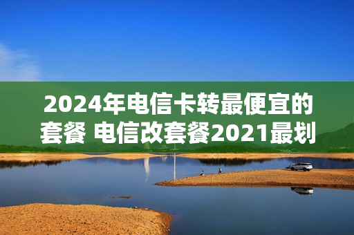 2024年电信卡转最便宜的套餐 电信改套餐2021最划算