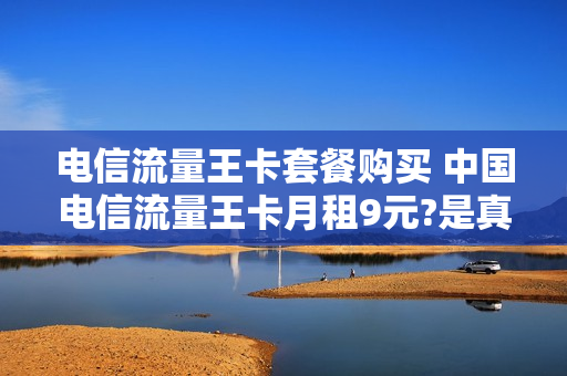 电信流量王卡套餐购买 中国电信流量王卡月租9元?是真的吗?