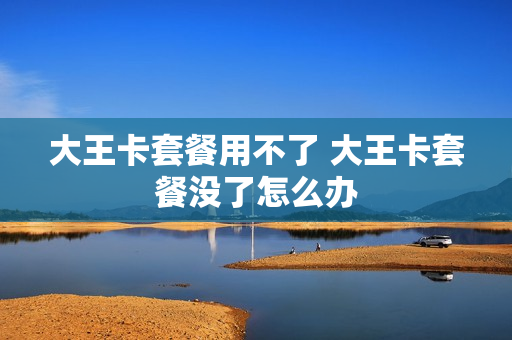 大王卡套餐用不了 大王卡套餐没了怎么办