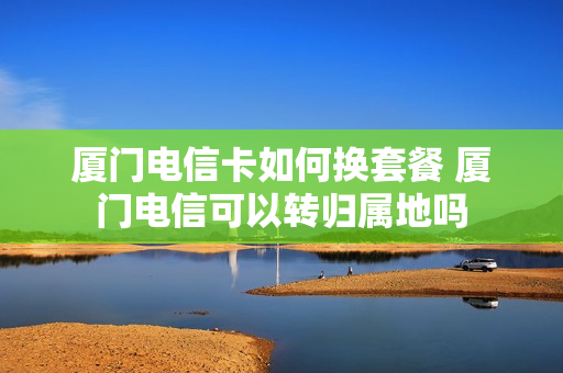 厦门电信卡如何换套餐 厦门电信可以转归属地吗