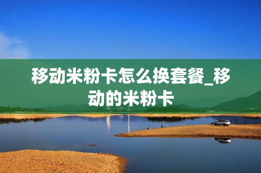 移动米粉卡怎么换套餐_移动的米粉卡