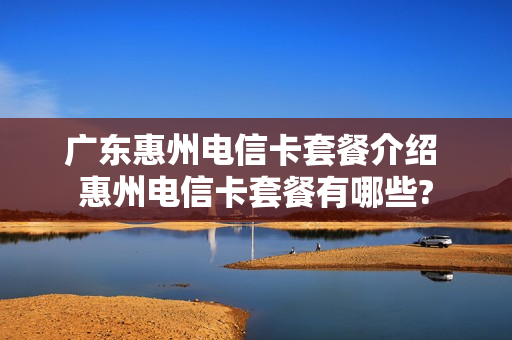 广东惠州电信卡套餐介绍 惠州电信卡套餐有哪些?
