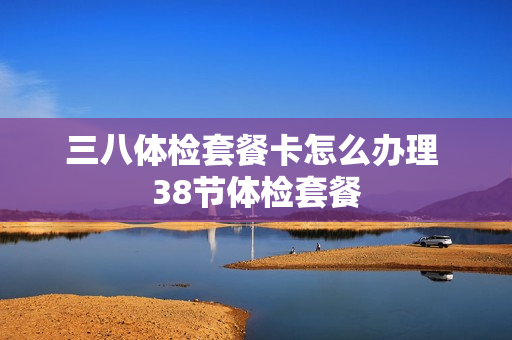 三八体检套餐卡怎么办理 38节体检套餐