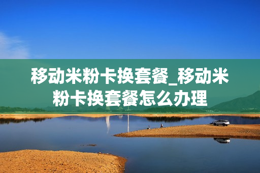 移动米粉卡换套餐_移动米粉卡换套餐怎么办理