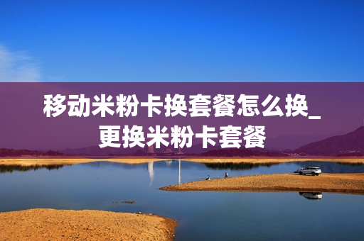移动米粉卡换套餐怎么换_更换米粉卡套餐