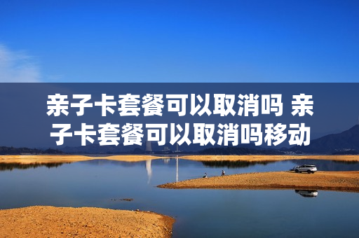 亲子卡套餐可以取消吗 亲子卡套餐可以取消吗移动