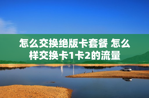 怎么交换绝版卡套餐 怎么样交换卡1卡2的流量