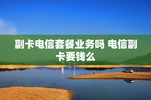 副卡电信套餐业务吗 电信副卡要钱么