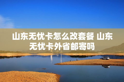 山东无忧卡怎么改套餐 山东无忧卡外省邮寄吗
