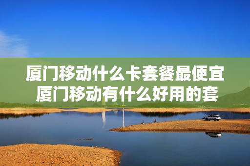厦门移动什么卡套餐最便宜 厦门移动有什么好用的套餐