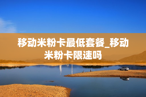 移动米粉卡最低套餐_移动米粉卡限速吗