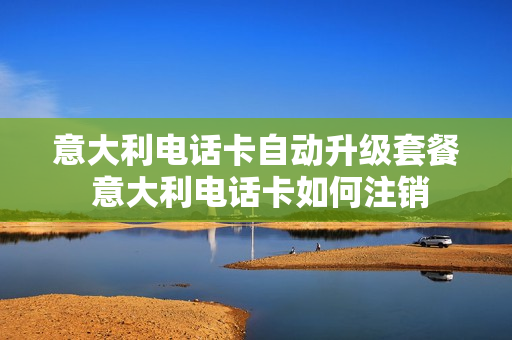 意大利电话卡自动升级套餐 意大利电话卡如何注销