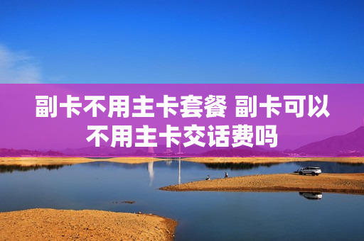副卡不用主卡套餐 副卡可以不用主卡交话费吗