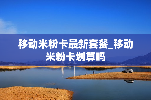 移动米粉卡最新套餐_移动米粉卡划算吗