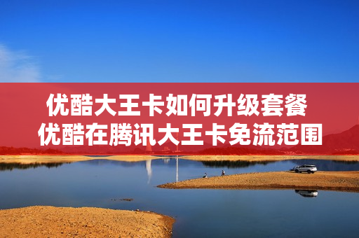 优酷大王卡如何升级套餐 优酷在腾讯大王卡免流范围之内吗?