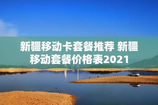 新疆移动卡套餐推荐 新疆移动套餐价格表2021