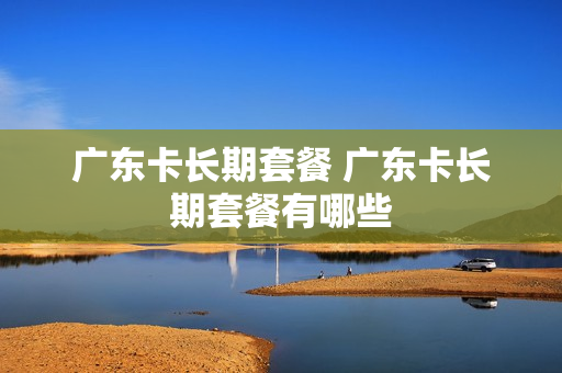 广东卡长期套餐 广东卡长期套餐有哪些
