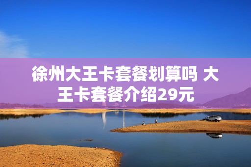 徐州大王卡套餐划算吗 大王卡套餐介绍29元
