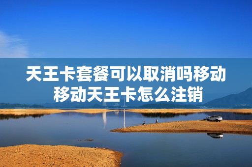 天王卡套餐可以取消吗移动 移动天王卡怎么注销