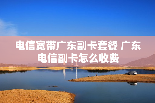 电信宽带广东副卡套餐 广东电信副卡怎么收费