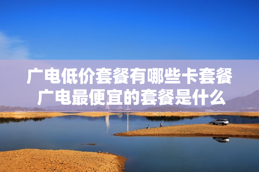 广电低价套餐有哪些卡套餐 广电最便宜的套餐是什么