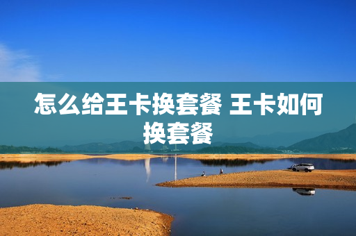 怎么给王卡换套餐 王卡如何换套餐