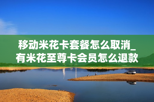 移动米花卡套餐怎么取消_有米花至尊卡会员怎么退款