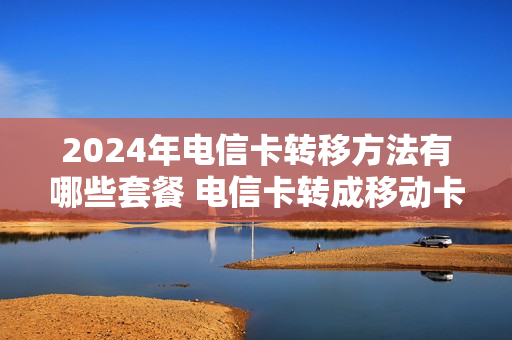 2024年电信卡转移方法有哪些套餐 电信卡转成移动卡怎么转