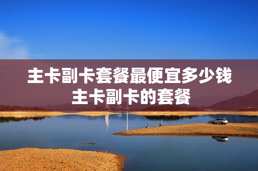 主卡副卡套餐最便宜多少钱 主卡副卡的套餐