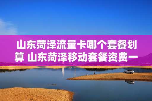 山东菏泽流量卡哪个套餐划算 山东菏泽移动套餐资费一览表