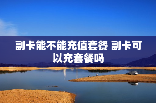 副卡能不能充值套餐 副卡可以充套餐吗