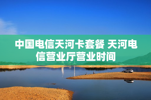 中国电信天河卡套餐 天河电信营业厅营业时间