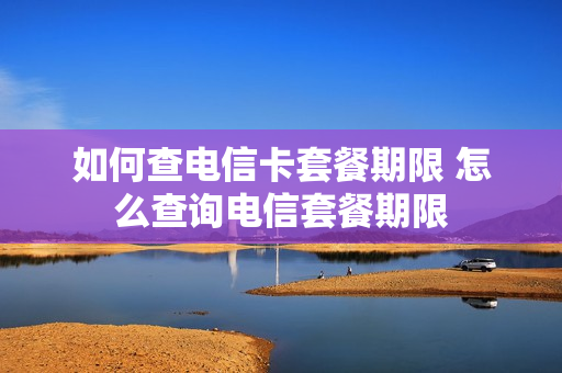 如何查电信卡套餐期限 怎么查询电信套餐期限