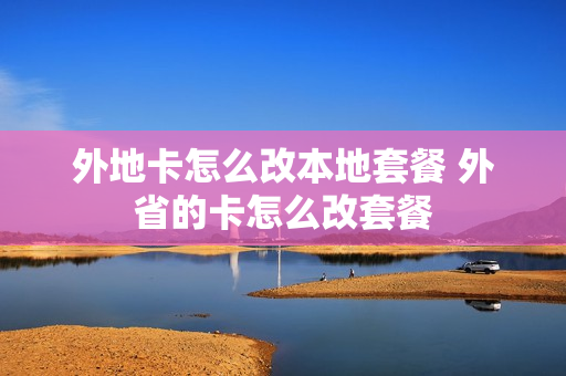 外地卡怎么改本地套餐 外省的卡怎么改套餐