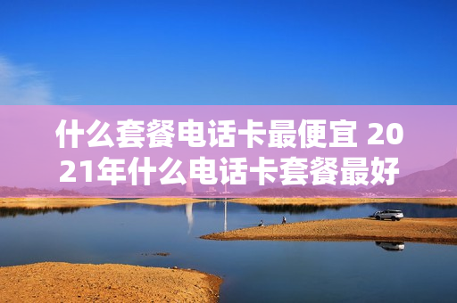 什么套餐电话卡最便宜 2021年什么电话卡套餐最好