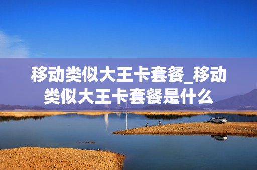 移动类似大王卡套餐_移动类似大王卡套餐是什么