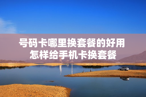 号码卡哪里换套餐的好用 怎样给手机卡换套餐