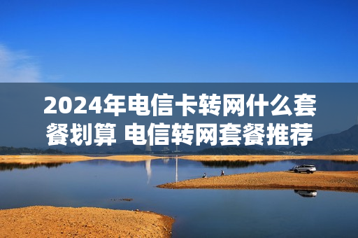 2024年电信卡转网什么套餐划算 电信转网套餐推荐