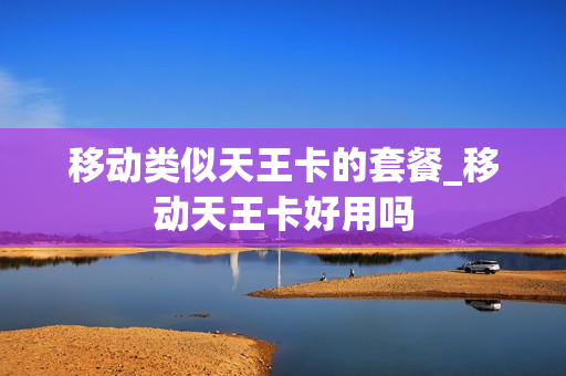 移动类似天王卡的套餐_移动天王卡好用吗