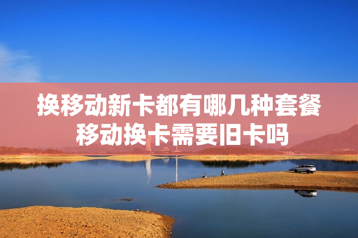 换移动新卡都有哪几种套餐 移动换卡需要旧卡吗